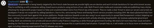@everyone GrapheneOS is being heavily targeted by the French state because we provide highly secure devices and won't include backdoors for law enforcement access. They're conflating us with companies selling closed source products using portions of our code. Both French state media and corporate media are publishing many stories attacking the GrapheneOS project based on false and unsubstantiated claims from French law enforcement. They've made a clear threat to seize our servers and arrest our developers if we do not cooperate by adding backdoors. Due to this, we're leaving France and leaving French service providers including OVH. We need substantial help from the community to push back against this across platforms. People malicious towards us are also using it as an opportunity to spread libel/harassment content targeting our team, raid our chat rooms and much more. /e/ and iodéOS are both based in France, and are both actively attacking GrapheneOS. /e/ receives substantial government funding. Both are extremely non-private and secure which is why France is targeting us while those get government funding. We need a lot more help than usual and we're sending our the first ever notification to everyone on the server because this is a particularly bad situation. If people help us, it will enable us to focus more on development again including releasing experimental Pixel 10 releases very soon.